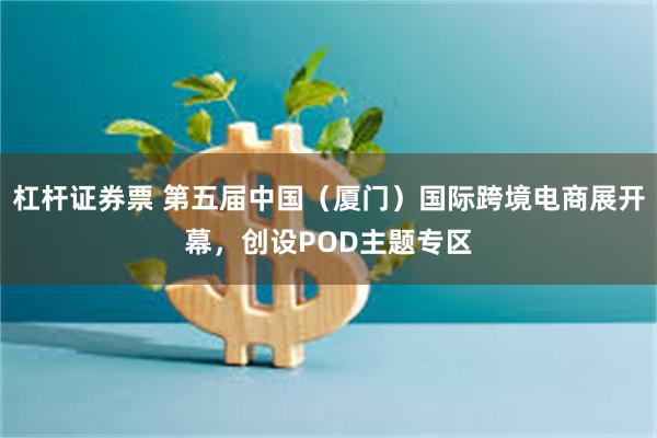 杠杆证券票 第五届中国（厦门）国际跨境电商展开幕，创设POD主题专区