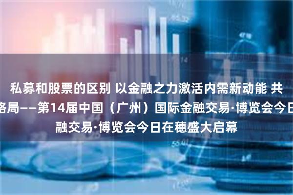 私募和股票的区别 以金融之力激活内需新动能 共塑产业发展新格局——第14届中国（广州）国际金融交易·博览会今日在穗盛大启幕