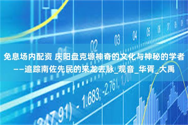 免息场内配资 庆阳盘克塬神奇的文化与神秘的学者——追踪南佐先民的来龙去脉_观音_华胥_大禹