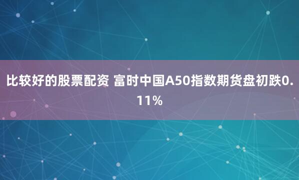 比较好的股票配资 富时中国A50指数期货盘初跌0.11%