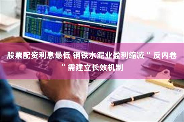 股票配资利息最低 钢铁水泥业盈利缩减“ 反内卷”需建立长效机制