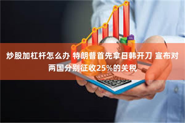 炒股加杠杆怎么办 特朗普首先拿日韩开刀 宣布对两国分别征收25%的关税