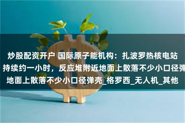 炒股配资开户 国际原子能机构：扎波罗热核电站周围传出武器射击声，持续约一小时，反应堆附近地面上散落不少小口径弹壳_格罗西_无人机_其他