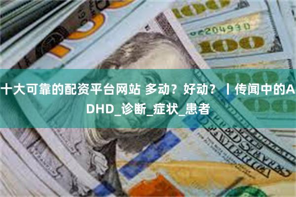 十大可靠的配资平台网站 多动？好动？丨传闻中的ADHD_诊断_症状_患者
