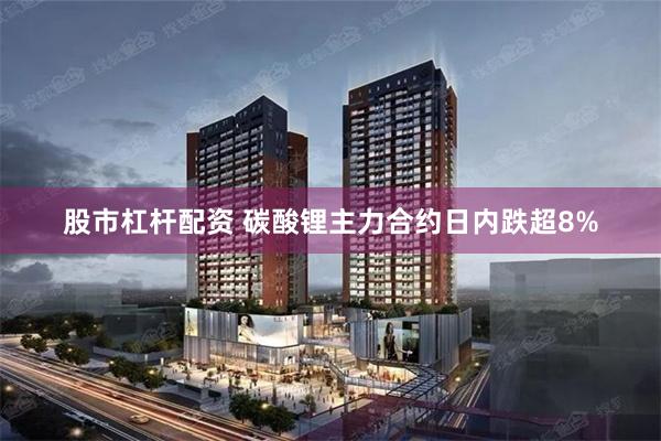 股市杠杆配资 碳酸锂主力合约日内跌超8%