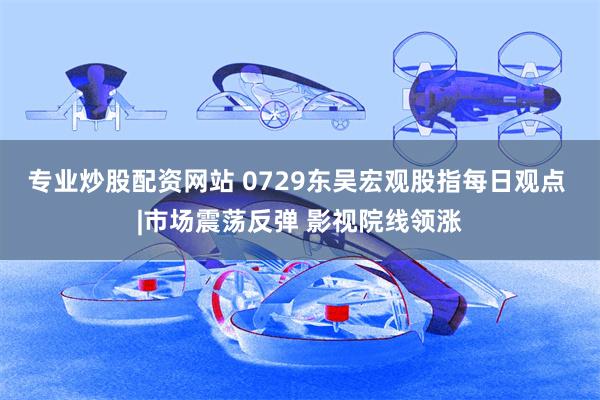 专业炒股配资网站 0729东吴宏观股指每日观点 |市场震荡反弹 影视院线领涨