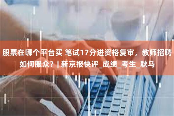 股票在哪个平台买 笔试17分进资格复审，教师招聘如何服众？| 新京报快评_成绩_考生_耿马