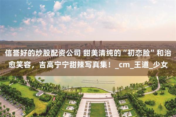 信誉好的炒股配资公司 甜美清纯的“初恋脸”和治愈笑容，吉高宁宁甜辣写真集！_cm_王道_少女