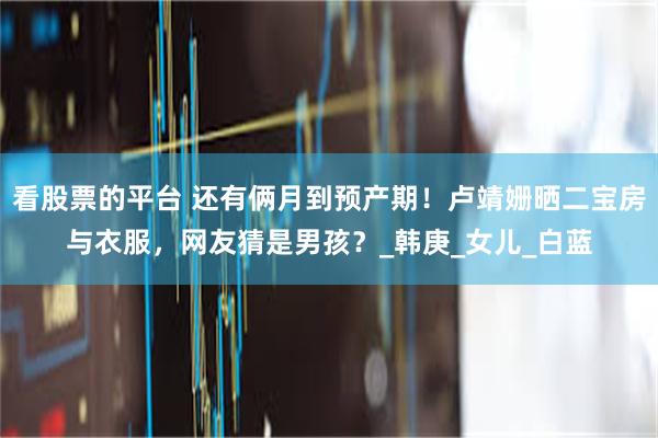 看股票的平台 还有俩月到预产期！卢靖姗晒二宝房与衣服，网友猜是男孩？_韩庚_女儿_白蓝