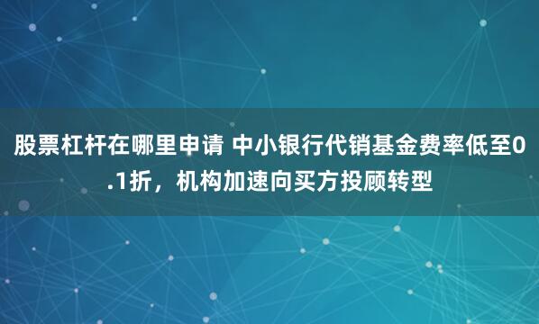股票杠杆在哪里申请 中小银行代销基金费率低至0.1折，机构加速向买方投顾转型