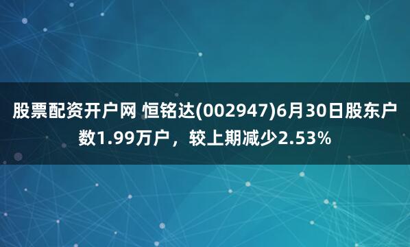 股票配资开户网 恒铭达(002947)6月30日股东户数1.99万户，较上期减少2.53%