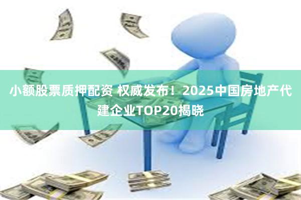 小额股票质押配资 权威发布！2025中国房地产代建企业TOP20揭晓