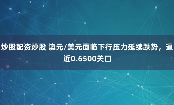 炒股配资炒股 澳元/美元面临下行压力延续跌势，逼近0.6500关口