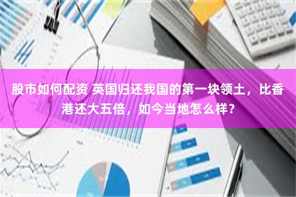 股市如何配资 英国归还我国的第一块领土，比香港还大五倍，如今当地怎么样？