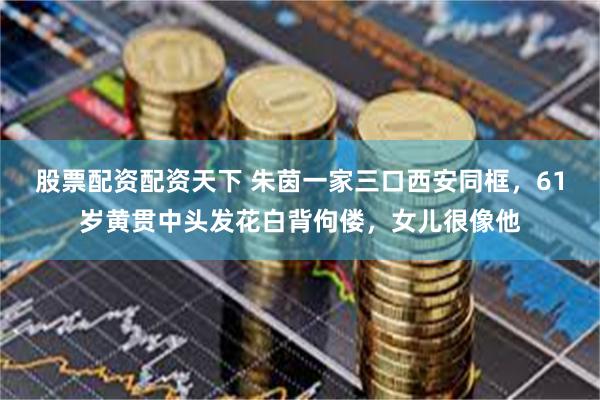 股票配资配资天下 朱茵一家三口西安同框，61岁黄贯中头发花白背佝偻，女儿很像他