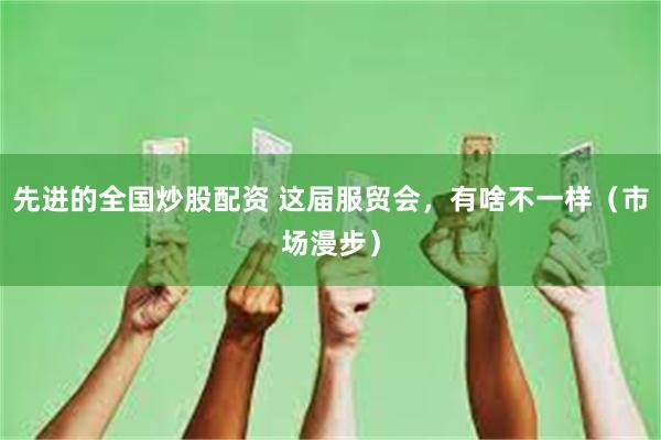 先进的全国炒股配资 这届服贸会，有啥不一样（市场漫步）