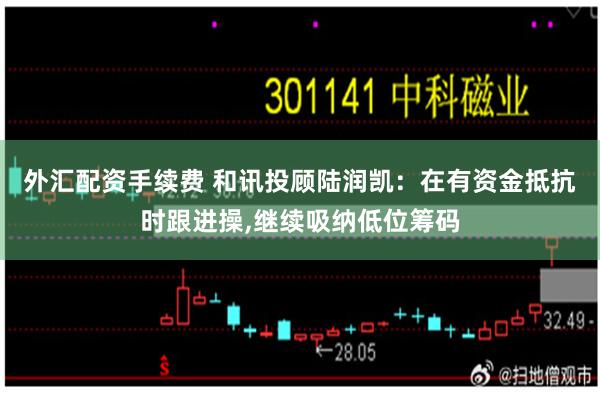 外汇配资手续费 和讯投顾陆润凯:在有资金抵抗时跟进操,继续吸纳低位筹码