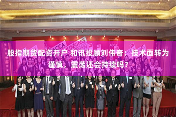 股指期货配资开户 和讯投顾刘伟奇:技术面转为谨慎,震荡还会持续吗?