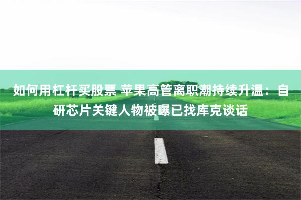 如何用杠杆买股票 苹果高管离职潮持续升温：自研芯片关键人物被曝已找库克谈话
