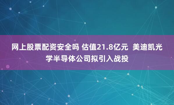 网上股票配资安全吗 估值21.8亿元  美迪凯光学半导体公司拟引入战投
