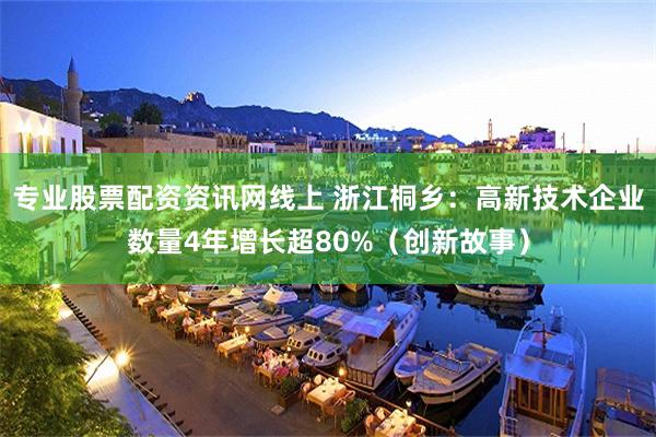 专业股票配资资讯网线上 浙江桐乡：高新技术企业数量4年增长超80%（创新故事）