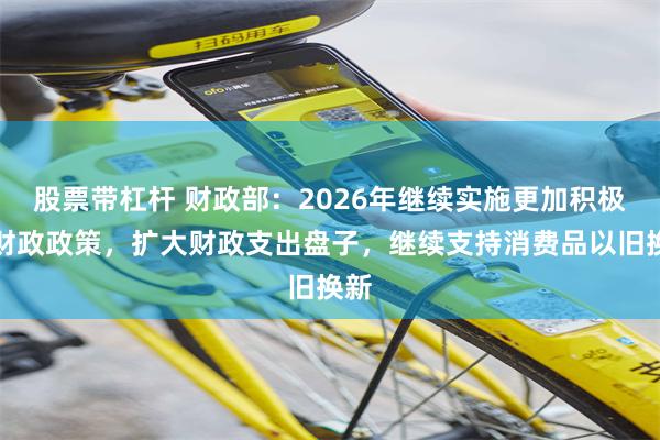股票带杠杆 财政部：2026年继续实施更加积极的财政政策，扩大财政支出盘子，继续支持消费品以旧换新