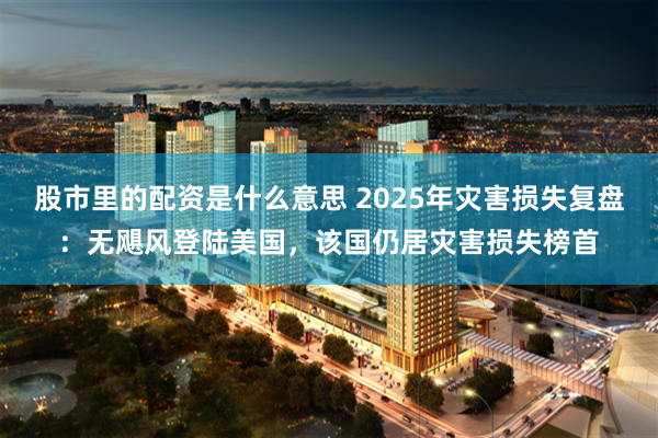 股市里的配资是什么意思 2025年灾害损失复盘：无飓风登陆美国，该国仍居灾害损失榜首