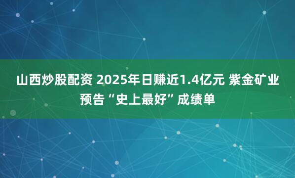 山西炒股配资 2025年日赚近1.4亿元 紫金矿业预告“史上最好”成绩单