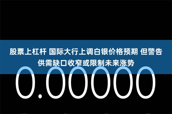 股票上杠杆 国际大行上调白银价格预期 但警告供需缺口收窄或限制未来涨势