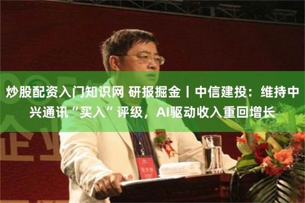 炒股配资入门知识网 研报掘金丨中信建投：维持中兴通讯“买入”评级，AI驱动收入重回增长