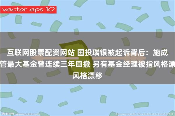互联网股票配资网站 国投瑞银被起诉背后：施成在管最大基金曾连续三年回撤 另有基金经理被指风格漂移