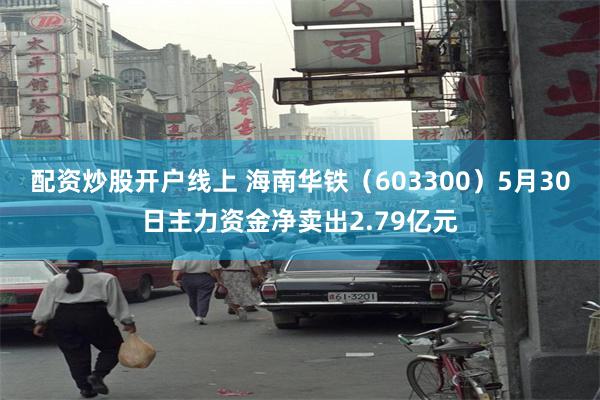 配资炒股开户线上 海南华铁（603300）5月30日主力资金净卖出2.79亿元