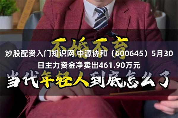 炒股配资入门知识网 中源协和（600645）5月30日主力资金净卖出461.90万元