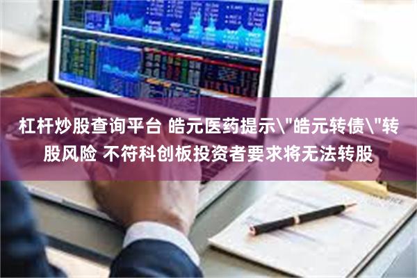 杠杆炒股查询平台 皓元医药提示＂皓元转债＂转股风险 不符科创板投资者要求将无法转股