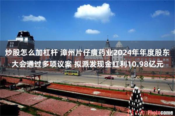 炒股怎么加杠杆 漳州片仔癀药业2024年年度股东大会通过多项议案 拟派发现金红利10.98亿元