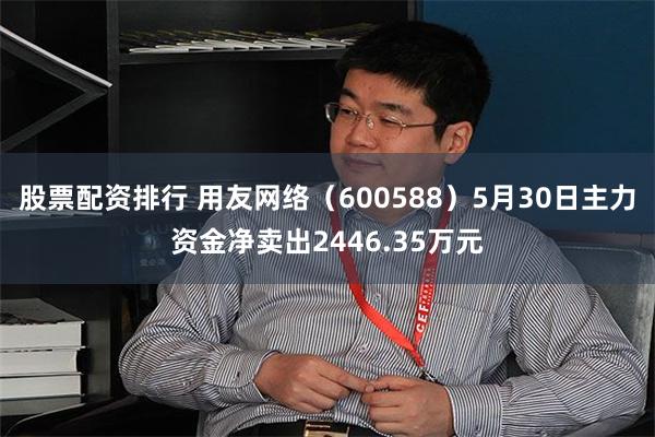 股票配资排行 用友网络（600588）5月30日主力资金净卖出2446.35万元