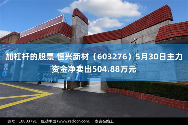 加杠杆的股票 恒兴新材（603276）5月30日主力资金净卖出504.88万元