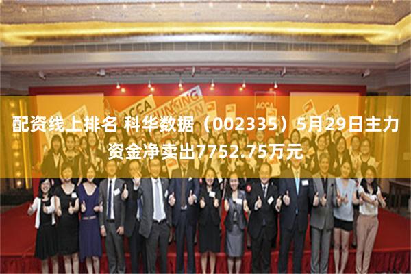 配资线上排名 科华数据（002335）5月29日主力资金净卖出7752.75万元