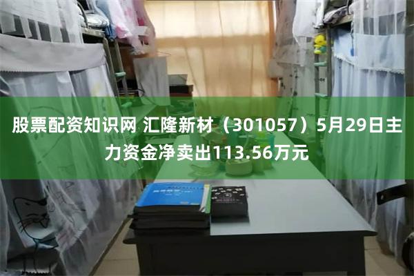 股票配资知识网 汇隆新材（301057）5月29日主力资金净卖出113.56万元