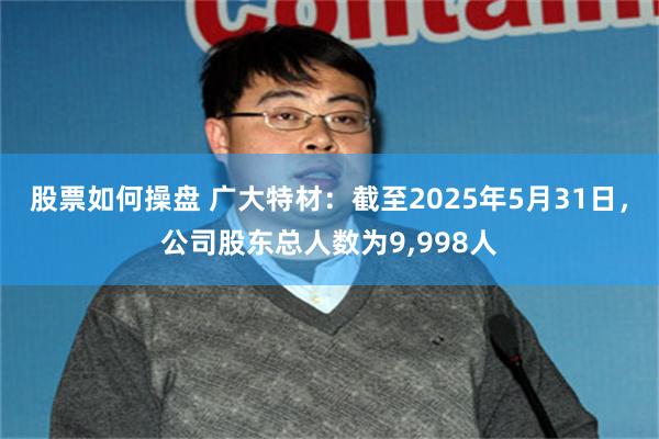 股票如何操盘 广大特材：截至2025年5月31日，公司股东总人数为9,998人