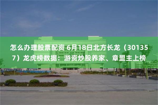 怎么办理股票配资 6月18日北方长龙（301357）龙虎榜数据：游资炒股养家、章盟主上榜