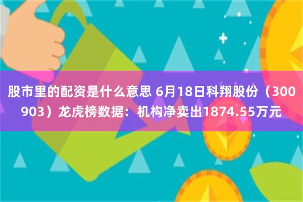 股市里的配资是什么意思 6月18日科翔股份（300903）龙虎榜数据：机构净卖出1874.55万元
