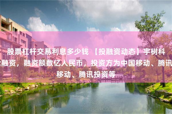 股票杠杆交易利息多少钱 【投融资动态】宇树科技C+轮融资，融资额数亿人民币，投资方为中国移动、腾讯投资等