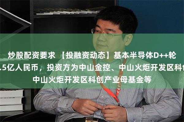 炒股配资要求 【投融资动态】基本半导体D++轮融资，融资额1.5亿人民币，投资方为中山金控、中山火炬开发区科创产业母基金等