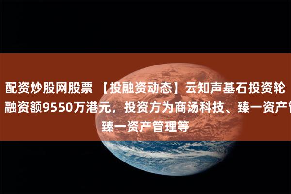 配资炒股网股票 【投融资动态】云知声基石投资轮融资，融资额9550万港元，投资方为商汤科技、臻一资产管理等