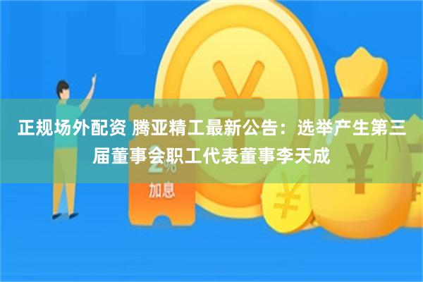 正规场外配资 腾亚精工最新公告：选举产生第三届董事会职工代表董事李天成