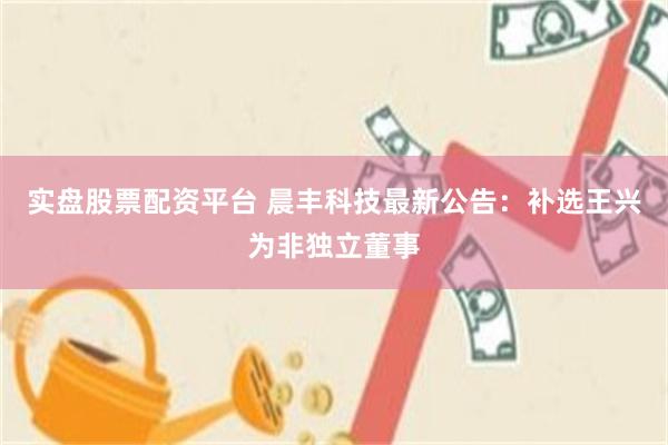 实盘股票配资平台 晨丰科技最新公告：补选王兴为非独立董事