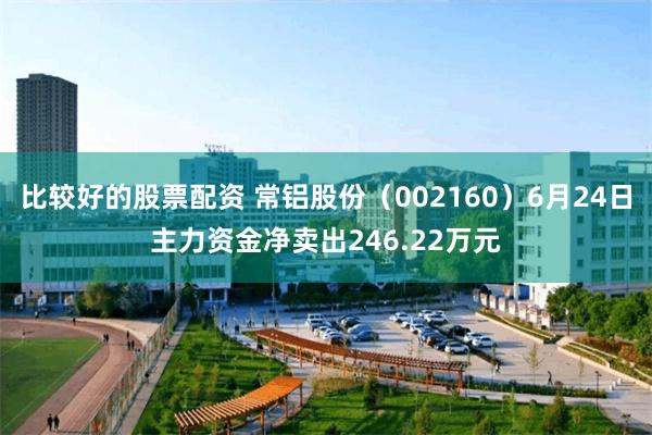 比较好的股票配资 常铝股份（002160）6月24日主力资金净卖出246.22万元