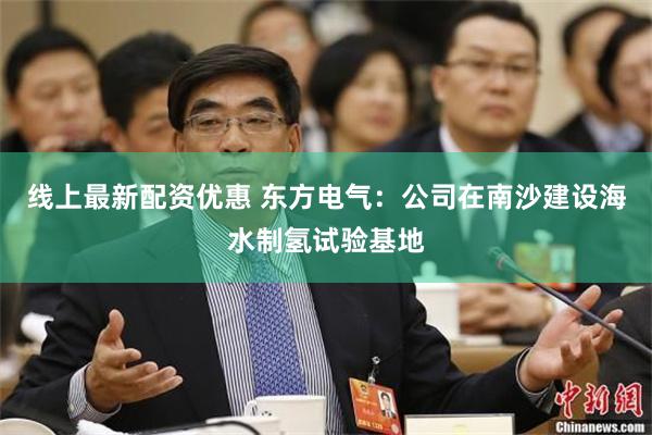 线上最新配资优惠 东方电气：公司在南沙建设海水制氢试验基地