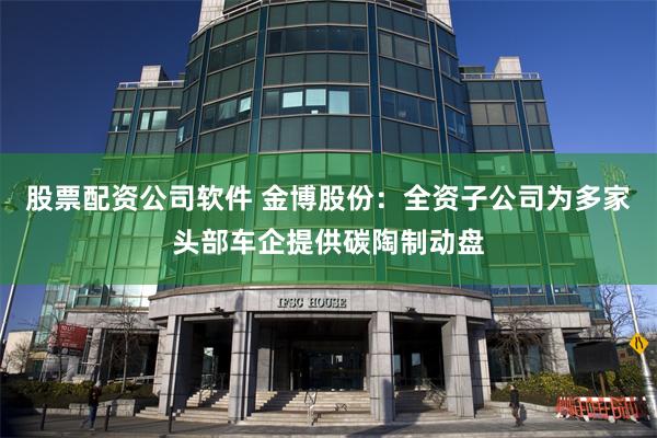 股票配资公司软件 金博股份：全资子公司为多家头部车企提供碳陶制动盘